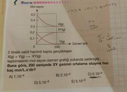 ME HIZLARI
Soru
Mol sayısı
-0,24 -0,1 ton xy
0,5
0,4
0,3
X(g)
XY(g)
0,2
I
xie
sou
Tous
0,1
Y(g)
Zaman (sn)
0
200
2 litrelik sabit hacimli kapta gerçekleşen
X(g) + Y(g) XY(g)
tepkimesinin mol sayisi-zaman grafiği yukarıda verilmiştir.
Buna göre, 200 saniyede XY gazının ortalama oluşma hizi
kaç mol/L.s'dir?
A) 1.10-4
B) 2.10-4
C) 5.10-4
D) 5.10-3
E) 5.10-5
