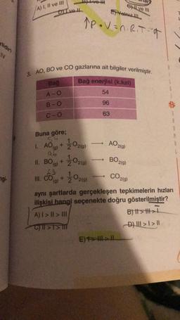 A) 7, II ve III
Ghil ve
Yeniz
Dive Il
Åpovan. Rita
N
3. AO, BO ve CO gazlarına ait bilgiler verilmiştir.
Bağ
Bağ enerjisi (k.kal)
A-O
54
B-O
96
C-o
63
Buna göre;
54
1. AO(g)
+
AO2(9)
2020)
2020
BO20
ab
II. BO + 2
(g)
63
III. CO +
(g)
gi
2020
CO29)
)
aynı şartlarda gerçekleşen tepkimelerin hızları
ilişkisi hangi seçenekte doğru gösterilmiştir?
A) I > II >> DIE
B) it > th>
C) ||21
D) III > I > 11
E) > HI->