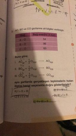 A) 7, II ve III
Ghil ve
Yeniz
Dive Il
Åpovan. Rita
N
3. AO, BO ve CO gazlarına ait bilgiler verilmiştir.
Bağ
Bağ enerjisi (k.kal)
A-O
54
B-O
96
C-o
63
Buna göre;
54
1. AO(g)
+
AO2(9)
2020)
2020
BO20
ab
II. BO + 2
(g)
63
III. CO +
(g)
gi
2020
CO29)
)
aynı şartlarda gerçekleşen tepkimelerin hızları
ilişkisi hangi seçenekte doğru gösterilmiştir?
A) I > II >> DIE
B) it > th>
C) ||21
D) III > I > 11
E) > HI->
