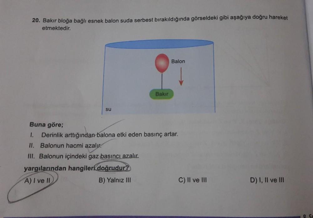 20. Bakır bloğa bağlı esnek balon suda serbest bırakıldığında görseldeki gibi aşağıya doğru hareket
etmektedir.
Balon
Bakır
su
Buna göre;
1. Derinlik arttığından balona etki eden basınç artar.
II. Balonun hacmi azalır.
III. Balonun içindeki gaz basıncı aza