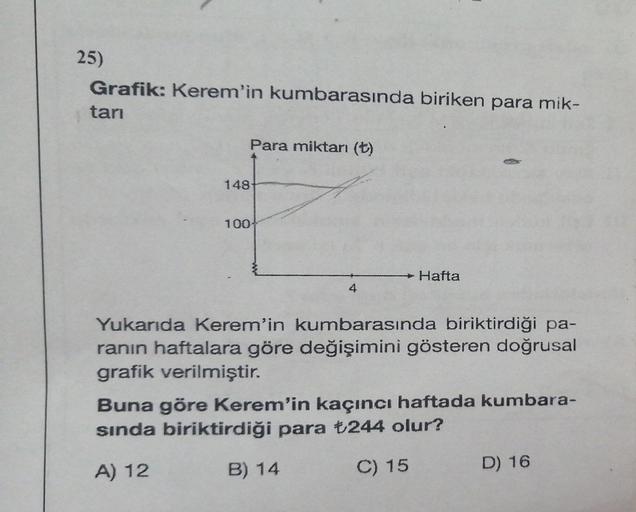 25)
Grafik: Kerem'in kumbarasında biriken para mik-
tarı
Para miktarı (+)
148
100
Hafta
Yukarıda Kerem'in kumbarasında biriktirdiği pa-
ranın haftalara göre değişimini gösteren doğrusal
grafik verilmiştir.
Buna göre Kerem'in kaçıncı haftada kumbara-
sında 