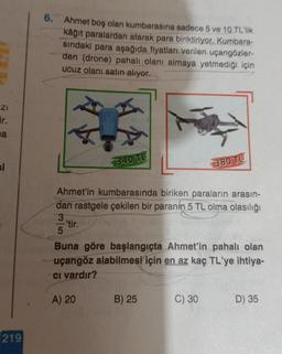 6.
Ahmet boş olan kumbarasına sadece 5 ve 10 TL'lik
kâğıt paralardan atarak para biriktiriyor. Kurbara-
sindaki para aşağıda fiyatları verilen uçangozler-
den (drone) pahalı olanı almaya yetmediği için
ucuz olanı satın alıyor.
ZI
ir.
sa
1340 TE
si
380 TL
Ahmet'in kumbarasında biriken paraların arasın-
dan rastgele çekilen bir paranin 5 TL olma olasılığı
3
'tir.
Buna göre başlangıçta Ahmet'in pahalı olan
uçangöz alabilmesi için en az kaç TL'ye ihtiya-
ci vardır?
A) 20
B) 25
C) 30
D) 35
219