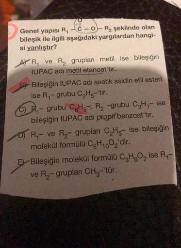 Sono
Genel yapısı
RC-O-R2 şeklinde olan
bileşik ile ilgili aşağıdaki yargılardan hangi-
si yanlıştır?
AVR, ve R2 grupları metil ise bileşiğin
IUPAC adı metil etanoat'tır.
By Bileşiğin IUPAC adı asetik asidin etil esteri
ise R - grubu C2H5-'tir.
Ry - grubu