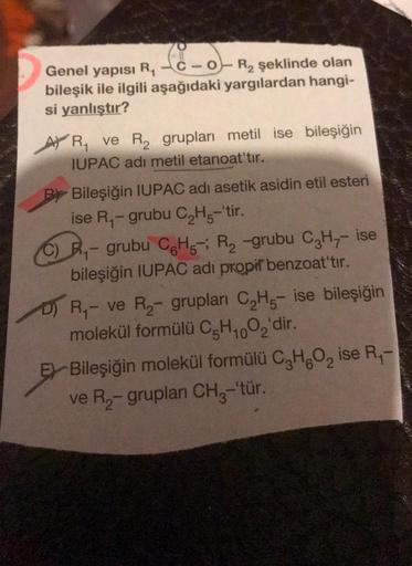 Sono
Genel yapısı
RC-O-R2 şeklinde olan
bileşik ile ilgili aşağıdaki yargılardan hangi-
si yanlıştır?
AVR, ve R2 grupları metil ise bileşiğin
IUPAC adı metil etanoat'tır.
By Bileşiğin IUPAC adı asetik asidin etil esteri
ise R - grubu C2H5-'tir.
Ry - grubu 