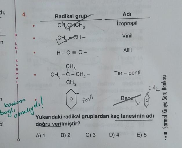 di,
4.
Radikal grup
Adi
CACHCH,
İzopropil
B
i
CH=CH -
Vinil
n
G
H-C=C-
Allil
-
S
A
R
CH
CH3 -C- CH2 -
Ter - pentil
-
-
-
L
CH3
CH2
n
feril
Benzil
korbana
Sarmal Kimya Soru Bankası
boglio foncluydi!
Yukarıdaki radikal gruplardan kaç tanesinin adı
doğru veri