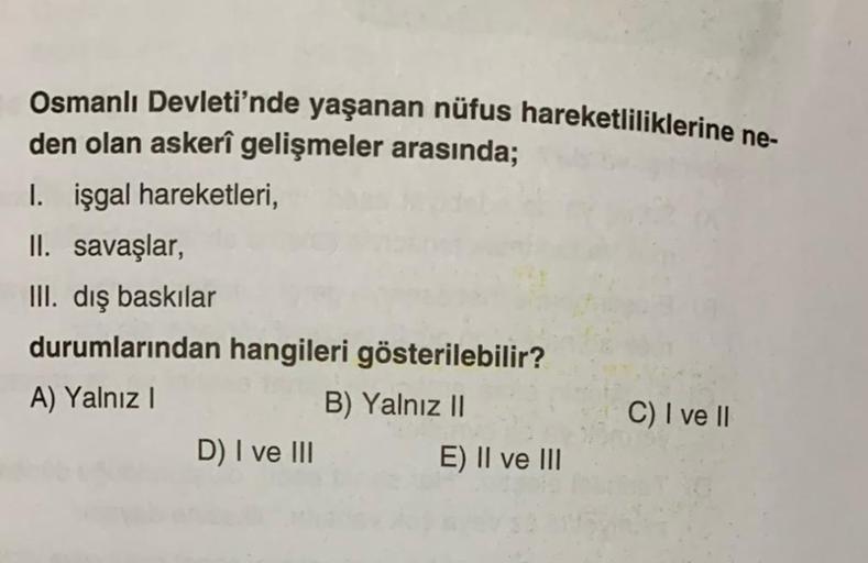 Osmanlı Devleti'nde yaşanan nüfus hareketliliklerine ne-
den olan askerî gelişmeler arasında;
I. işgal hareketleri,
II. savaşlar,
III. dış baskılar
durumlarından hangileri gösterilebilir?
A) Yalnız !
B) Yalnız II
C) I ve II
D) I ve III E) II ve III