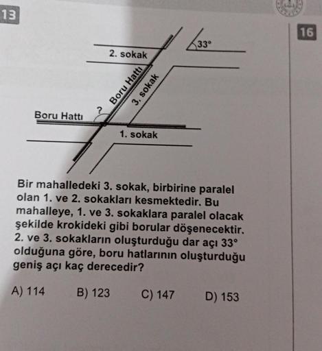 13
16
33°
2. sokak
Boru Hattı
3. sokak
Boru Hattı
1. sokak
Bir mahalledeki 3. sokak, birbirine paralel
olan 1. ve 2. sokakları kesmektedir. Bu
mahalleye, 1. ve 3. sokaklara paralel olacak
şekilde krokideki gibi borular döşenecektir.
2. ve 3. sokakların olu