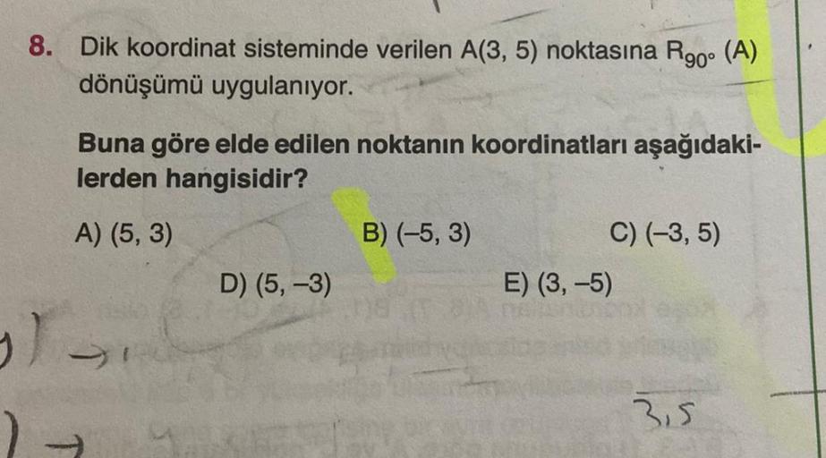 8. Dik koordinat sisteminde verilen A(3,5) noktasına R90° (A)
dönüşümü uygulanıyor.
Buna göre elde edilen noktanın koordinatları aşağıdaki-
lerden hangisidir?
A) (5,3)
B) (-5,3)
C) (-3,5)
D) (5, -3)
E) (3,-5)
3.5
)
