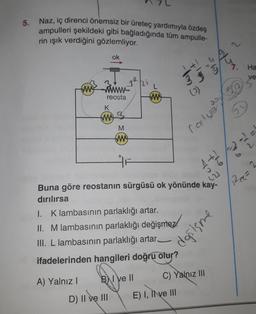 5. Naz, iç direnci önemsiz bir üreteç yardımıyla özdeş
ampulleri şekildeki gibi bağladığında tüm ampulle-
rin işık verdiğini gözlemliyor.
you
ok
o's
Ha
bit
ve
hi
am Fim
L
5
mo
reosta
tw
K
w
M
two
rost wel
1 + 2 2 2
22
Ree
=
Buna göre reostanın sürgüsü ok yönünde kay-
dırılırsa
I. Klambasının parlaklığı artar.
II. Mlambasının parlaklığı değişmez!
III. L lambasının parlaklığı artar_
ifadelerinden hangileri doğru olur?
donisme
C) Yalnız III
B) I Ve ||
A) Yalnız!
D) II ve III
E) I, Il ve III