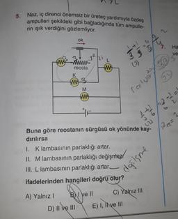 5. Naz, iç direnci önemsiz bir üreteç yardımıyla özdeş
ampulleri şekildeki gibi bağladığında tüm ampulle-
rin işık verdiğini gözlemliyor.
you
ok
o's
Ha
bit
ve
hi
am Fim
L
5
mo
reosta
tw
K
w
M
two
rost wel
1 + 2 2 2
22
Ree
=
Buna göre reostanın sürgüsü ok yönünde kay-
dırılırsa
I. Klambasının parlaklığı artar.
II. Mlambasının parlaklığı değişmez!
III. L lambasının parlaklığı artar_
ifadelerinden hangileri doğru olur?
donisme
C) Yalnız III
B) I Ve ||
A) Yalnız!
D) II ve III
E) I, Il ve III
