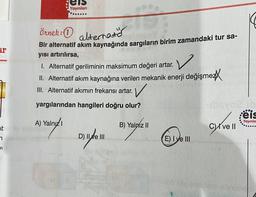 els
Yayınları
---
örnek:
alternator
Bir alternatif akım kaynağında sargıların birim zamandaki tur sa-
ar
V
yısı artırılırsa,
1. Alternatif geriliminin maksimum değeri artar.
II. Alternatif akım kaynağına verilen mekanik enerji değişmez/
III. Alternatif akımın frekansı artar. V
yargılarından hangileri doğru olur?
od
:eis
A) Yalnızı
B) Yalnız II
I ve II
D) II ve III
E) I ve III
Yayınla
at
aire
7
de la
