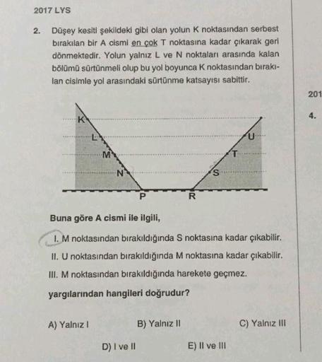 2017 LYS
Düşey kesiti şekildeki gibi olan yolun k noktasından serbest
bırakılan bir A cismi en çok T noktasına kadar çıkarak geri
dönmektedir. Yolun yalnız L ve N noktaları arasında kalan
bölümü sürtünmeli olup bu yol boyunca k noktasından bırakı-
lan cisi