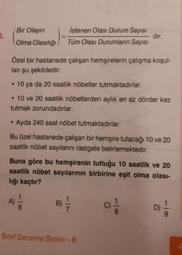 5.
Bir Olayın
Olma Olasılığı
istenen Olası Durum Sayısı
Tüm Olası Durumların Sayısı
dir.
Özel bir hastanede çalışan hemşirelerin çalışma koşul-
ları şu şekildedir:
10 ya da 20 saatlik nöbetler tutmaktadırlar.
. 10 ve 20 saatlik nöbetlerden aylık en az dörder kez
tutmak zorundadırlar.
.
Ayda 240 saat nöbet tutmaktadırlar.
Bu özel hastanede çalışan bir hemşire tutacağı 10 ve 20
saatlik nöbet sayılarını rastgele belirlemektedir.
Buna göre bu hemşirenin tuttuğu 10 saatlik ve 20
saatlik nöbet sayılarının birbirine eşit olma olası-
lığı kaçtır?
A)
B)
B
D)
CO
Sinif Deneme Sinovi - 6
