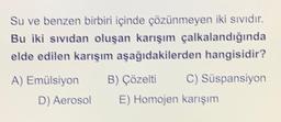 Su ve benzen birbiri içinde çözünmeyen iki sividir,
Bu iki sıvıdan oluşan karışım çalkalandığında
elde edilen karışım aşağıdakilerden hangisidir?
A) Emülsiyon B) Çözelti C) Süspansiyon
D) Aerosol E) Homojen karışım
