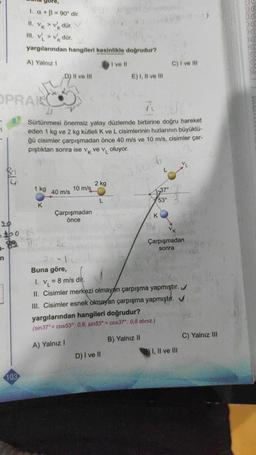 +
K
1. a + B = 90° dir.
II. VK > vdür
III. V > Vkdür.
yargılarından hangileri kesinlikle doğrudur?
A) Yalnız 1
I ve 11
D) II ve III
E) I, II ve III
C) I ve III
OPRANO
ī
Sürtünmesi önemsiz yatay düzlemde birbirine doğru hareket
eden 1 kg ve 2 kg kütleli K ve L cisimlerinin hızlarının büyüklü-
ğü cisimler çarpışmadan önce 40 m/s ve 10 m/s, cisimler çar-
piştıktan sonra ise vk ve v, oluyor.
L
1 kg
2 kg
10 m/s
40 m/s
37°
L
53°
K
Çarpışmadan
önce
K
bo
Çarpışmadan
sonra
n
=
L..........
Buna göre,
I. v, = 8 m/s dir.
II. Cisimler merkezi olmayan çarpışma yapmıştır.
III. Cisimler esnek olmayan çarpışma yapmıştır. V
yargılarından hangileri doğrudur?
(sin37° = cos53°: 0,6, sin53° = cos37°: 0,8 alınız.)
C) Yalnız III
B) Yalnız 11
A) Yalnız!
I, II ve III
D) I ve II
103
