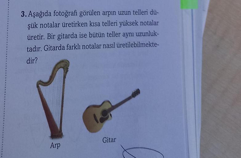 3. Aşağıda fotoğrafi görülen arpın uzun telleri dü-
şük notalar üretirken kısa telleri yüksek notalar
üretir. Bir gitarda ise bütün teller aynı uzunluk-
tadır. Gitarda farklı notalar nasıl üretilebilmekte-
dir?
Gitar
Arp