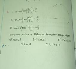 311
JT
5. 1. arcsin(sin
arcsin(sin()
4
4
4.1
40
3
40
3
II. arccos COS
JT
TT
III. arctan/tan
2
2
Yukarıda verilen eşitliklerden hangileri doğrudur?
A) Yalnız
B) Yalnız 11
D) I ve II
E) I, II ve III
C) Yalnız III
3