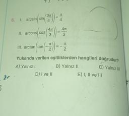 311
JT
5. 1. arcsin(sin
arcsin(sin()
4
4
4.1
40
3
40
3
II. arccos COS
JT
TT
III. arctan/tan
2
2
Yukarıda verilen eşitliklerden hangileri doğrudur?
A) Yalnız
B) Yalnız 11
D) I ve II
E) I, II ve III
C) Yalnız III
3
