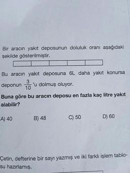 Bir aracın yakıt deposunun doluluk oranı aşağıdaki
şekilde gösterilmiştir.
Bu aracın yakıt deposuna 6L daha yakıt konursa
3
deponun 'u dolmuş oluyor.
10
Buna göre bu aracın deposu en fazla kaç litre yakit
alabilir?
A) 40
B) 48
C) 50
D) 60
Çetin, defterine bir sayı yazmış ve iki farklı işlem tablo-
su hazırlamış.