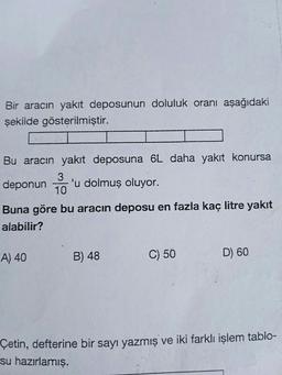 Bir aracın yakıt deposunun doluluk oranı aşağıdaki
şekilde gösterilmiştir.
Bu aracın yakıt deposuna 6L daha yakıt konursa
3
deponun 'u dolmuş oluyor.
10
Buna göre bu aracın deposu en fazla kaç litre yakit
alabilir?
A) 40
B) 48
C) 50
D) 60
Çetin, defterine bir sayı yazmış ve iki farklı işlem tablo-
su hazırlamış.
