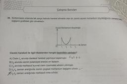 Çalışma Soruları
38. Sürtünmesiz ortamda tek parça halinde hareket etmekte olan bir cismin açısal momentum büyüklüğünün zamana bay
değişimi grafikteki gibi olmaktadır.
Açısal Momentum Büyüklüğü
Zaman
t
ttt
Cismin hareketi ile ilgili ifadelerden hangisi kesinlikle yanlıştır?
A) Cisim t, anında dairesel hareket yapmaya başlamıştır.
fret to
B) t, anında cismin potansiyel enerjisi en fazladır.
C) t, anında merkezcil kuvvet cisim üzerindeki etkisini yitirmiştir.
D) 13-14 zaman aralığında cismin çizgisel momentum değişimi sıfırdır. ✓
ty-tz zaman aralığında merkezcil ivme sıfırdır.