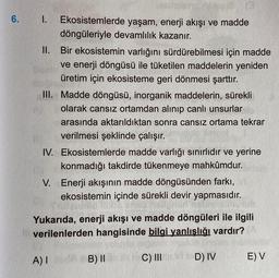 6. I. Ekosistemlerde yaşam, enerji akışı ve madde
döngüleriyle devamlılık kazanır.
II. Bir ekosistemin varlığını sürdürebilmesi için madde
ve enerji döngüsü ile tüketilen maddelerin yeniden
üretim için ekosisteme geri dönmesi şarttır.
III. Madde döngüsü, i