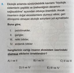 8.
Ekolojik anlamda sürdürülebilirlik kavramı “biyolojik
sistemlerin çeşitlilik ve üretkenliğinin devamını
sağlayabilme” açısından oldukça önemlidir. Ancak
insanların doğal ekosistemlere olumsuz etkisi, geri
dönüşümü olmayan ekolojik sorunlara yol açmaktad