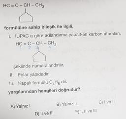 HC = C – CH - CH3
formülüne sahip bileşik ile ilgili,
I. IUPAC a göre adlandırma yaparken karbon atomları,
HC = C – CH – CHA
1 2 3 4
şeklinde numaralandırılır.
II. Polar yapıdadır
.
III. Kapalı formülü C4H8 dir.
yargılarından hangileri doğrudur?
C) I ve II
A) Yalnız!
B) Yalnız II
D) II ve III
E) I, Il ve III