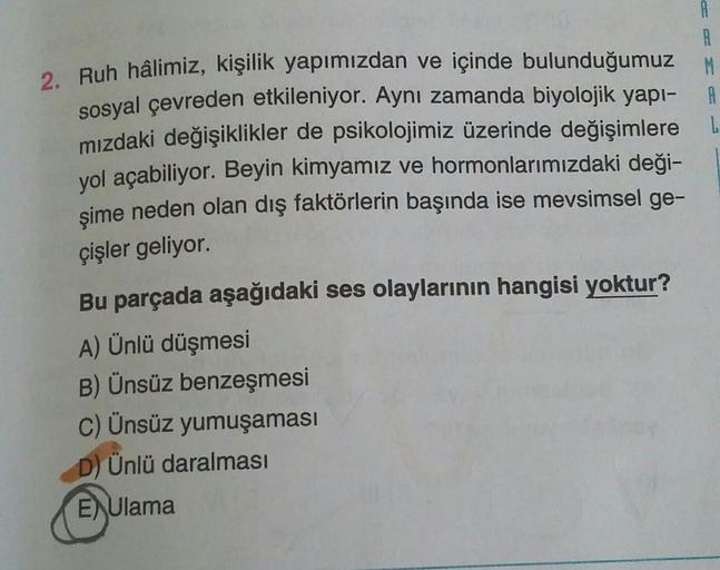 A
B
2. Ruh hâlimiz, kişilik yapımızdan ve içinde bulunduğumuz M
sosyal çevreden etkileniyor. Aynı zamanda biyolojik yapı- A
mizdaki değişiklikler de psikolojimiz üzerinde değişimlere
yol açabiliyor. Beyin kimyamız ve hormonlarımızdaki deği-
şime neden olan