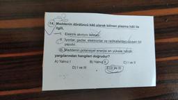 (14. Maddenin dördüncü hâli olarak bilinen plazma hâli ile
ilgili,
1. Elektrik akımını iletmez.
11. İyonlar, gazlar, elektronlar ve radikallerden oluşan bir
yapıdır.
III. Maddenin potansiyel enerjisi en yüksek hâlidir.
yargılarından hangileri doğrudur?
A) Yalnız
B) Yalnız II C) I ve 11
D) I ve III
E) II ve III
agh