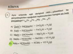 KİMYA
ile
7.
Aynı ortamda eşit derişimli HCL çözeltileri
gerçekleştirilen aşağıdaki tepkimelerden hangisi en hızlı
gercekleşir? (3. Zn, zo Fe, Mg, ,, Na, 19K)
26
12
-
A) Zn(k) + 2HCl(suda) → ZnCl,(k) + H (9)
B) Fe(k) + 2HCl(suda) → FeCl,(k) + H (9)
C) Ma(k) + 2HCl(suda) → MgCl,(k) + H (9)
)
D) Na(k) + HCl(suda) - NaCl(k) + 1/2 H2(g)
E) Kfk) + HCl(suda) → KCI(k) + 1/2 H (9)
.