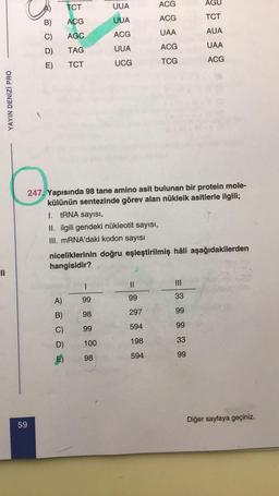 TCT
AGU
UUA
ACG
TCT
ACG
ACG
UUA
B)
C)
AGC
ACG
UAA
AUA
UAA
D)
TAG
ACG
UUA
E)
TCT
UCG
TCG
ACG
YAYIN DENİZİ PRO
247. Yapısında 98 tane amino asit bulunan bir protein mole-
külünün sentezinde görev alan nükleik asitlerle ilgili;
I. tRNA sayısı,
II. ilgili gendeki nükleotit sayısı,
III. mRNA'daki kodon sayısı
niceliklerinin doğru eşleştirilmiş hâli aşağıdakilerden
hangisidir?
li
II
III
A)
33
99
99
B)
99
98
297
C)
99
99
594
33
100
198
D)
E)
98
594
99
Diğer sayfaya geçiniz.
59
