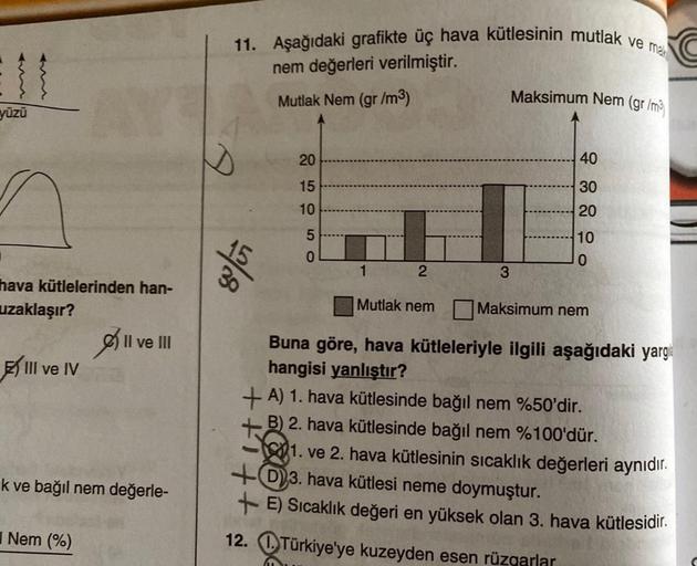 11. Aşağıdaki grafikte üç hava kütlesinin mutlak ve mar
nem değerleri verilmiştir.
Mutlak Nem (gr /m3)
Maksimum Nem (gr/my
yüzü
20
40
15
30
10
20
5
O o
10
0
30
%
2
3
hava kütlelerinden han-
uzaklaşır?
Mutlak nem
Maksimum nem
Il ve III
III ve IV
Buna göre, 