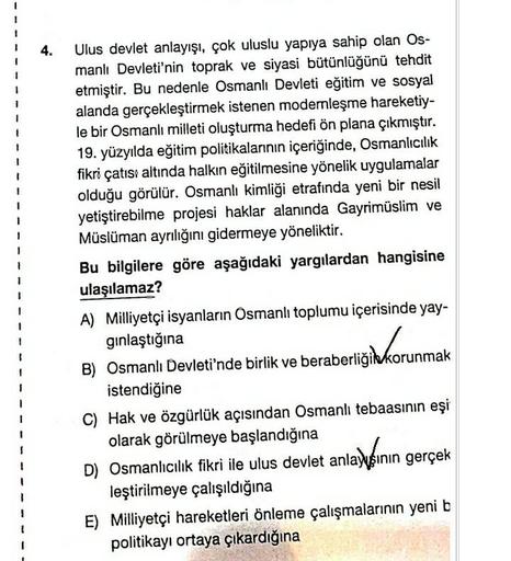 4.
1
Ulus devlet anlayışı, çok uluslu yapıya sahip olan Os-
manlı Devleti'nin toprak ve siyasi bütünlüğünü tehdit
etmiştir. Bu nedenle Osmanlı Devleti eğitim ve sosyal
alanda gerçekleştirmek istenen modernleşme hareketiy-
le bir Osmanlı milleti oluşturma hedefi ön plana çıkmıştır.
19. yüzyılda eğitim politikalarının içeriğinde, Osmanlıcılık
fikri çatısı altında halkın eğitilmesine yönelik uygulamalar
olduğu görülür. Osmanlı kimliği etrafında yeni bir nesil
yetiştirebilme projesi haklar alanında Gayrimüslim ve
Müslüman ayrılığını gidermeye yöneliktir.
Bu bilgilere göre aşağıdaki yargılardan hangisine
ulaşılamaz?
A) Milliyetçi isyanların Osmanlı toplumu içerisinde yay-
gınlaştığına
B) Osmanlı Devleti'nde birlik ve beraberliğikkorunmak
istendiğine
C) Hak ve özgürlük açısından Osmanlı tebaasının eşi
olarak görülmeye başlandığına
D) Osmanlıcılık fikri ile ulus devlet anlayısının gerçek
leştirilmeye çalışıldığına
E) Milliyetçi hareketleri önleme çalışmalarının yeni b
politikayı ortaya çıkardığına
ligid korunmak
1
1
1
!
!