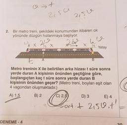 o t
>
2,5ce
215e
2.
Bir metro treni, şekildeki konumundan itibaren ok
yönünde düzgün hızlanmaya başlıyor.
20
20k
ha
X X
X
X
2.
Yatay
E
A
B
Metro treninin X ile belirtilen arka hizası t süre sonra
yerde duran A kişisinin önünden geçtiğine göre,
başlangıçtan kaçt süre sonra yerde duran B
kişisinin önünden geçer? (Metro treni, boyları eşit olan
4 vagondan oluşmaktadır.)
A) 1,5
B) 2
C) 2,5
D) 3
E) 4
Portit 2150.t'
#
DENEME-4