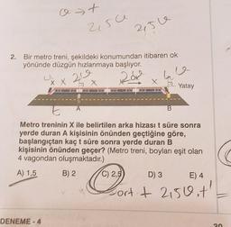 o t
>
2,5ce
215e
2.
Bir metro treni, şekildeki konumundan itibaren ok
yönünde düzgün hızlanmaya başlıyor.
20
20k
ha
X X
X
X
2.
Yatay
E
A
B
Metro treninin X ile belirtilen arka hizası t süre sonra
yerde duran A kişisinin önünden geçtiğine göre,
başlangıçtan kaçt süre sonra yerde duran B
kişisinin önünden geçer? (Metro treni, boyları eşit olan
4 vagondan oluşmaktadır.)
A) 1,5
B) 2
C) 2,5
D) 3
E) 4
Portit 2150.t'
#
DENEME-4
