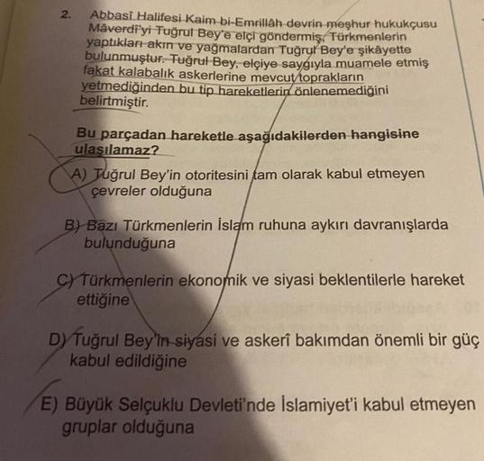 2.
Abbasî Halifesi Kaim bi-Emrillâh devrin meşhur hukukçusu
Mâverdi'yi Tuğrul Bey'e elçi göndermiş, Türkmenlerin
yaptıkları akın ve yağmalardan Tuğrul Bey'e şikâyette
bulunmuştur. Tuğrul Bey, elçiye saygıyla muamele etmiş
fakat kalabalık askerlerine mevcut