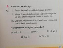 2. Alternatif akımla ilgili,
C 1. Zamanla yönü ve şiddeti değişen akımdır.
II. Mekanik enerjiyi elektrik enerjisine dönüştüren
ve jeneratör dediğimiz araçlarla üretilebilir.
III. Elektrik enerjisinin uzak mesafelere ekonomik
olarak iletilmesini sağlar.
verilenlerden hangileri doğrudur?
C) I, II ve III
B) I ve II
A) Yalnız II
D) I ve III
E) Yalnız III
37
