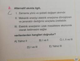 2. Alternatif akımla ilgili,
C 1. Zamanla yönü ve şiddeti değişen akımdır.
II. Mekanik enerjiyi elektrik enerjisine dönüştüren
ve jeneratör dediğimiz araçlarla üretilebilir.
III. Elektrik enerjisinin uzak mesafelere ekonomik
olarak iletilmesini sağlar.
verilenlerden hangileri doğrudur?
C) I, II ve III
B) I ve II
A) Yalnız II
D) I ve III
E) Yalnız III
37
