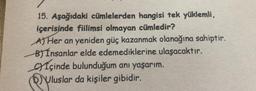 15. Aşağıdaki cümlelerden hangisi tek yüklemli,
içerisinde fiilimsi olmayan cümledir?
AJ Her an yeniden güç kazanmak olanağına sahiptir.
By Insanlar elde edemediklerine ulaşacaktır.
gyíçinde bulunduğum anı yaşarım.
Uluslar da kişiler gibidir.
.
