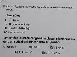 10. Saf su içerisine bir miktar tuz eklenerek çözünmesi sağla-
niyor.
Buna göre;
1. Özkütle
II. Kaynama noktası
III. Elektrik iletkenliği
IV. Buhar basıncı
verilen özelliklerden hangilerinin oluşan çözeltideki de-
ğeri, arı sudaki değerinden daha büyüktür?
A) Yalnız!
B) I ve II
CO) 1, Il ve III
D) II, III ve IV E) I, II, III ve IV
