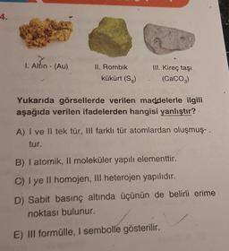 4.
1. Altin - (Au)
II. Rombik
kükürt (S.)
III. Kireç taşı
(CaCO3)
Yukarıda görsellerde verilen maddelerle ilgili
aşağıda verilen ifadelerden hangisi yanlıştır?
A) I ve II tek tür, III farklı tür atomlardan oluşmuş..
tur.
B) I atomik, Il moleküler yapılı elementtir.
C) I ye II homojen, III heterojen yapılıdır.
D) Sabit basınç altında üçünün de belirli erime
noktası bulunur.
E) III formülle, I sembolle gösterilir.
