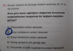 15. Ekvator düzlemi ile yörünge düzlemi arasında 23° 27" lik
açı bulunur.
Buna göre eksen eğikliğinin değişmesi durumunda
aşağıdakilerden hangisinde bir değişim meydana
gelmez?
A) Dönencelerin enlem derecesi
Butup noktalarının enlem derecesi
C) Kutup dairelerinin enlem derecesi
D) Güneş ışınlarının dik geldiği alan
E) Dünya'daki sıcaklık kuşaklarının enlem dereceleri