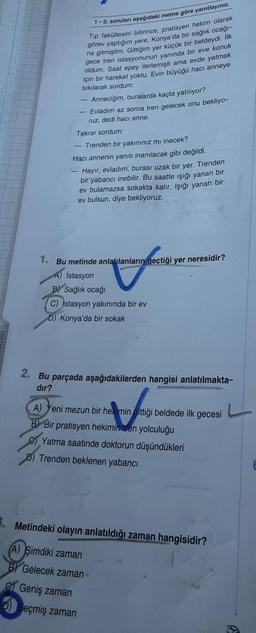 1-3. soruları aşağıdaki metne göre yanıtlayiniz.
Tip fakültesini bitirince, pratisyen hekim olarak
görev yaptığım yere, Konya'da bir sağlık ocağı-
na gitmiştim. Gittiğim yer küçük bir beldeydi.lk
gece tren istasyonunun yanında bir eve konuk
oldum. Saat epe