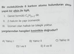 Bir molekülünde 6 karbon atomu bulunduran zincir
yapılı bir alkin ile ilgili,
1. Genel formülü CnH2n-2 dir.
II. 2-hekzin ile yapı izomeridir.
III. İzomeri olan halkalı bir bileşik yoktur.
yargılarından hangileri kesinlikle doğrudur?
A) Yalnız !
B) Yalnız 10
C) Yalnız III
D) I ve II
E) II ve III
