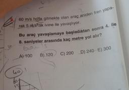 60 m/s hızla gitmekte olan araç aniden fren yapa-
rak 5 m/s’lik ivme ile yavaşlıyor.
Bu araç yavaşlamaya başladıktan sonra 4. ile
8. saniyeler arasında kaç metre yol alır?
Gouls
9
A) 100
B) 120
C) 200 D) 240 E) 300
ho).
607
S'S
