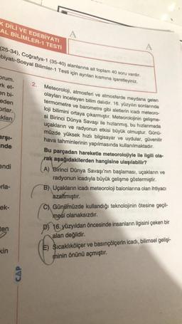 K DİLİ VE EDEBİYATI
AL BİLİMLER-1 TESTİ
A
A
(25-34), Coğrafya-1 (35-40) alanlarına ait toplam 40 soru vardır.
-biyatı-Sosyal Bilimler-1 Testi için ayrılan kısmına işaretleyiniz.
orum.
rk et-
2.
en bi-
eden
Orlar.
aklari
Meteoroloji, atmosferi ve atmosferde meydana gelen
olayları inceleyen bilim dalıdır. 16. yüzyılın sonlarında
termometre ve barometre gibi aletlerin icadı meteoro-
loji bilimini ortaya çıkarmıştır. Meteorolojinin gelişme-
si Birinci Dünya Savaşı ile hızlanmış, bu hızlanmada
uçakların ve radyonun etkisi büyük olmuştur. Günü-
müzde yüksek hızlı bilgisayar ve uydular, güvenilir
hava tahminlerinin yapılmasında kullanılmaktadır.
Bu parçadan hareketle meteorolojiyle ile ilgili ola-
rak aşağıdakilerden hangisine ulaşılabilir?
arşi-
nde
endi
erla-
A) Birinci Dünya Savaşı'nın başlaması, uçakların ve
radyonun icadıyla büyük gelişme göstermiştir.
B) Uçakların icadı meteoroloji balonlarına olan ihtiyacı
azaltmıştır.
C) Günümüzde kullandığı teknolojinin ötesine geçil-
mesi olanaksızdır.
P) 16. yüzyıldan öncesinde insanların ilgisini çeken bir
alan değildir.
ek-
ten
kin
E) Sıcaklıkölçer ve basınçölçerin icadı, bilimsel gelişi-
minin önünü açmıştır.
CAP
