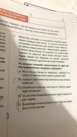 K DİLİ VE EDEBİYATI
AL BİLİMLER-1 TESTİ
A
A
(25-34), Coğrafya-1 (35-40) alanlarına ait toplam 40 soru vardır.
-biyatı-Sosyal Bilimler-1 Testi için ayrılan kısmına işaretleyiniz.
orum.
rk et-
2.
en bi-
eden
Orlar.
aklari
Meteoroloji, atmosferi ve atmosferde meydana gelen
olayları inceleyen bilim dalıdır. 16. yüzyılın sonlarında
termometre ve barometre gibi aletlerin icadı meteoro-
loji bilimini ortaya çıkarmıştır. Meteorolojinin gelişme-
si Birinci Dünya Savaşı ile hızlanmış, bu hızlanmada
uçakların ve radyonun etkisi büyük olmuştur. Günü-
müzde yüksek hızlı bilgisayar ve uydular, güvenilir
hava tahminlerinin yapılmasında kullanılmaktadır.
Bu parçadan hareketle meteorolojiyle ile ilgili ola-
rak aşağıdakilerden hangisine ulaşılabilir?
arşi-
nde
endi
erla-
A) Birinci Dünya Savaşı'nın başlaması, uçakların ve
radyonun icadıyla büyük gelişme göstermiştir.
B) Uçakların icadı meteoroloji balonlarına olan ihtiyacı
azaltmıştır.
C) Günümüzde kullandığı teknolojinin ötesine geçil-
mesi olanaksızdır.
P) 16. yüzyıldan öncesinde insanların ilgisini çeken bir
alan değildir.
ek-
ten
kin
E) Sıcaklıkölçer ve basınçölçerin icadı, bilimsel gelişi-
minin önünü açmıştır.
CAP
