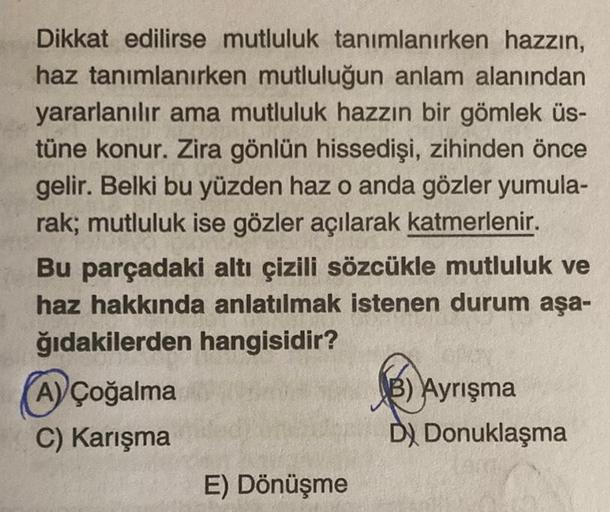 Dikkat edilirse mutluluk tanımlanırken hazzın,
haz tanımlanırken mutluluğun anlam alanından
yararlanılır ama mutluluk hazzın bir gömlek üs-
tüne konur. Zira gönlün hissedişi, zihinden önce
gelir. Belki bu yüzden haz o anda gözler yumula-
rak; mutluluk ise 