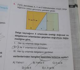 4.
Farklı derinlikteki X, Y ve Z bölmelerinden oluşan dalga
leğeninin üstten görünümü şekildeki gibidir.
157
Cevap D)
şekil-
X
Y
Z
Dalga kaynağının X ortamında ürettiği doğrusal su
dalgalarının ortamlardan geçerken doğrultusu değiş-
mediğine göre,
I. Her üç ortamda dalga boylari,
MAX ile Y ortamlarının derinlikleri,
III. Her üç ortamda dalgaların genlikleri
ek
ri
verilenlerinden hangileri kesinlikle birbirine eşittir?
A) Yalnız!
B) Yalnız II
C) Il ve 111
D) Well
E) I, II ve III
